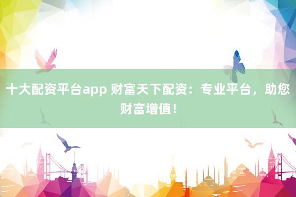 十大配资平台app 财富天下配资:专业平台,助您财富增值!