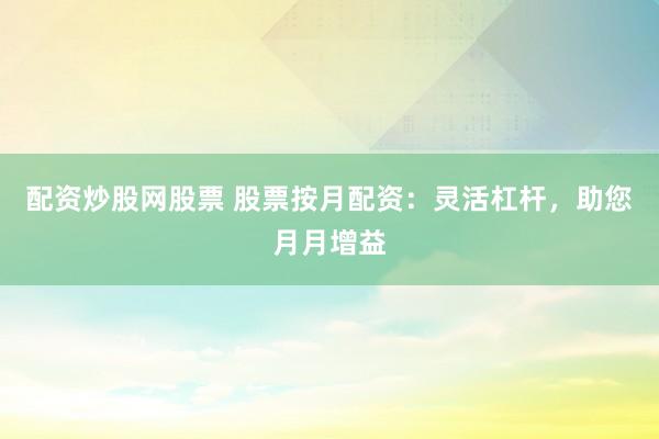 配资炒股网股票 股票按月配资:灵活杠杆,助您月月增益