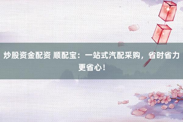 炒股资金配资 顺配宝：一站式汽配采购，省时省力更省心！