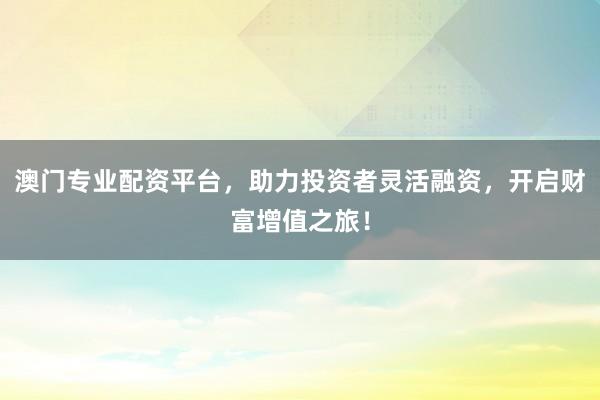澳门专业配资平台，助力投资者灵活融资，开启财富增值之旅！