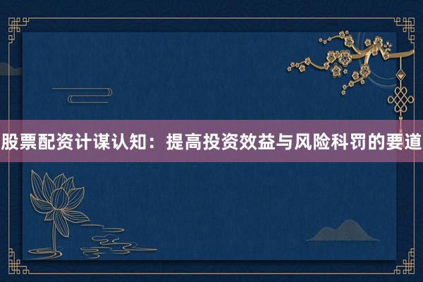 股票配资计谋认知：提高投资效益与风险科罚的要道