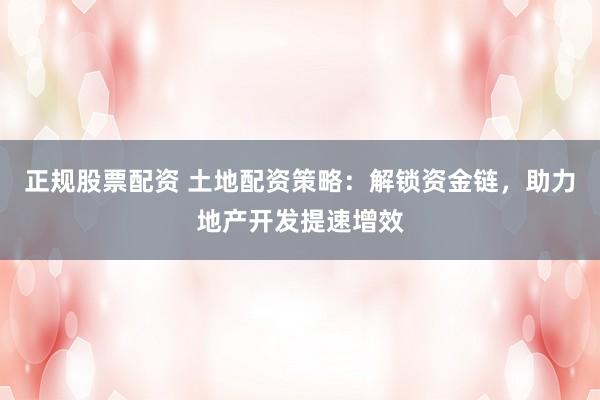 正规股票配资 土地配资策略：解锁资金链，助力地产开发提速增效