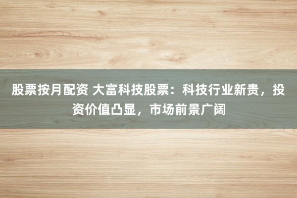 股票按月配资 大富科技股票：科技行业新贵，投资价值凸显，市场前景广阔