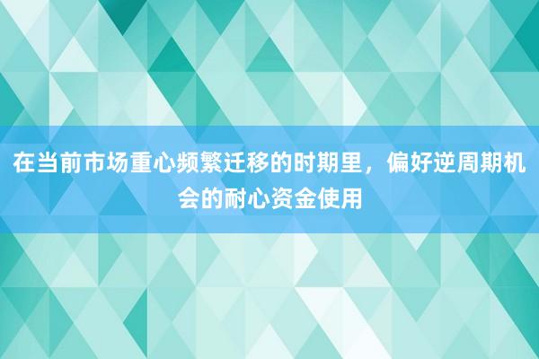 在当前市场重心频繁迁移的时期里，偏好逆周期机会的耐心资金使用