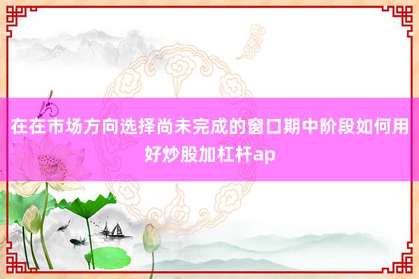 在在市场方向选择尚未完成的窗口期中阶段如何用好炒股加杠杆ap