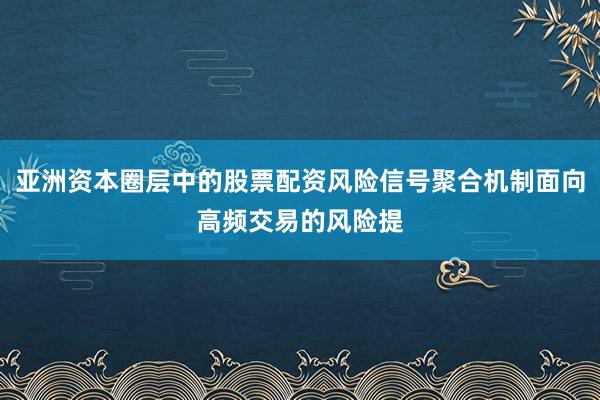 亚洲资本圈层中的股票配资风险信号聚合机制面向高频交易的风险提