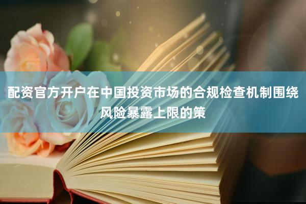 配资官方开户在中国投资市场的合规检查机制围绕风险暴露上限的策
