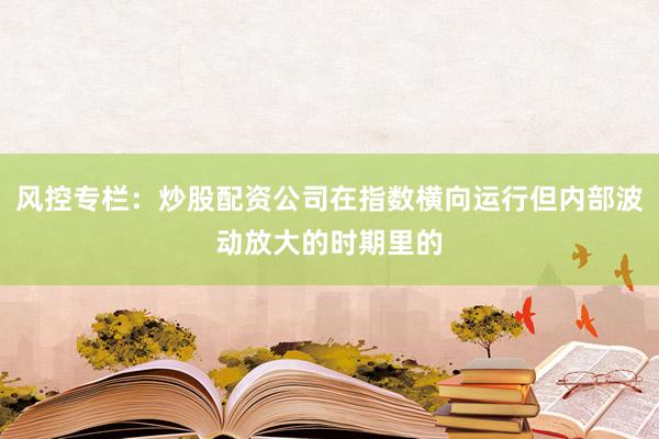 风控专栏：炒股配资公司在指数横向运行但内部波动放大的时期里的