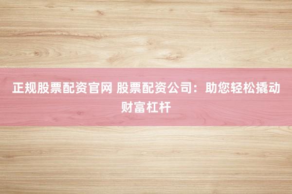 正规股票配资官网 股票配资公司：助您轻松撬动财富杠杆