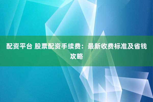 配资平台 股票配资手续费：最新收费标准及省钱攻略