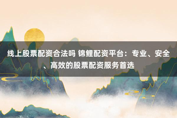线上股票配资合法吗 锦鲤配资平台：专业、安全、高效的股票配资服务首选