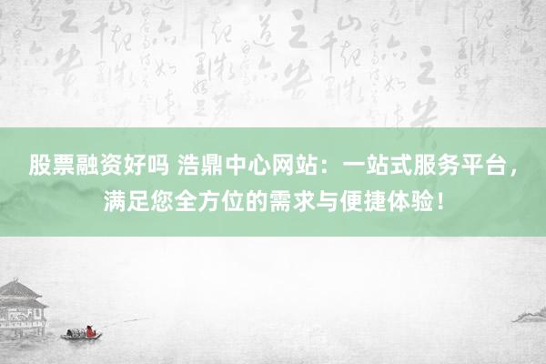 股票融资好吗 浩鼎中心网站：一站式服务平台，满足您全方位的需求与便捷体验！