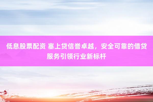 低息股票配资 塞上贷信誉卓越，安全可靠的借贷服务引领行业新标杆
