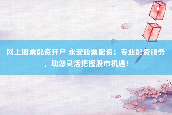 网上股票配资开户 永安股票配资：专业配资服务，助您灵活把握股市机遇！