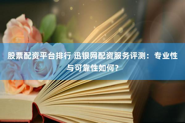 股票配资平台排行 迅银网配资服务评测：专业性与可靠性如何？