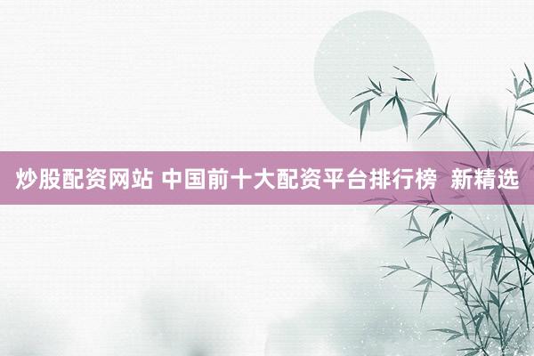 炒股配资网站 中国前十大配资平台排行榜  新精选