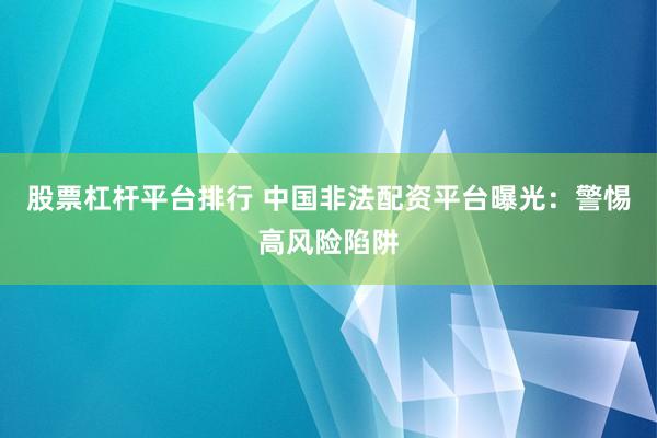 股票杠杆平台排行 中国非法配资平台曝光：警惕高风险陷阱