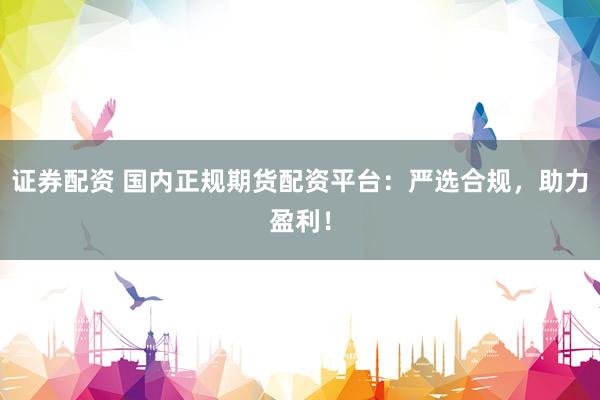 证券配资 国内正规期货配资平台：严选合规，助力盈利！