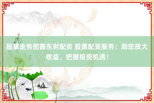 股票走势图鑫东财配资 股票配资服务：助您放大收益，把握投资机遇！