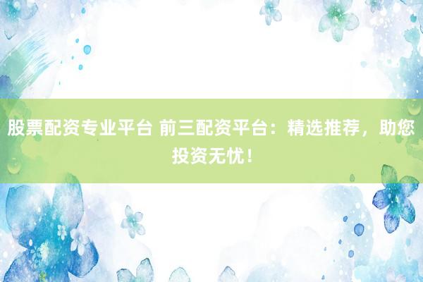 股票配资专业平台 前三配资平台：精选推荐，助您投资无忧！