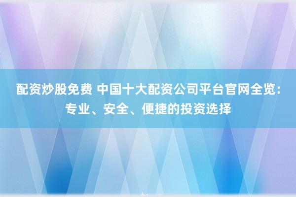 配资炒股免费 中国十大配资公司平台官网全览：专业、安全、便捷的投资选择