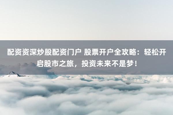 配资资深炒股配资门户 股票开户全攻略：轻松开启股市之旅，投资未来不是梦！
