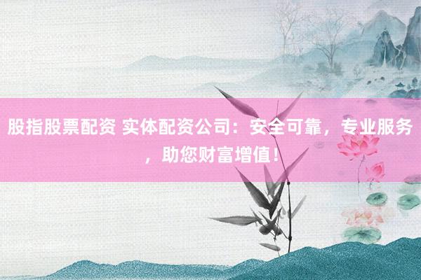 股指股票配资 实体配资公司：安全可靠，专业服务，助您财富增值！