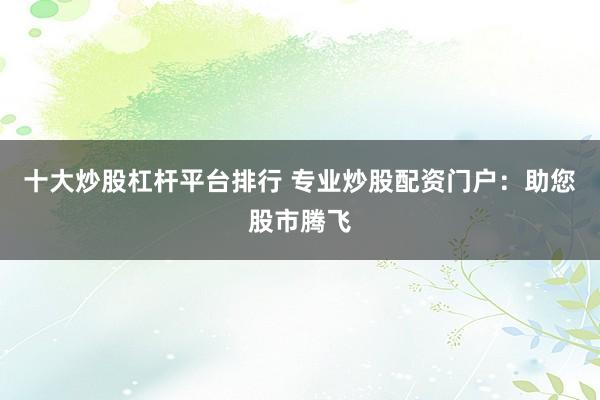 十大炒股杠杆平台排行 专业炒股配资门户：助您股市腾飞