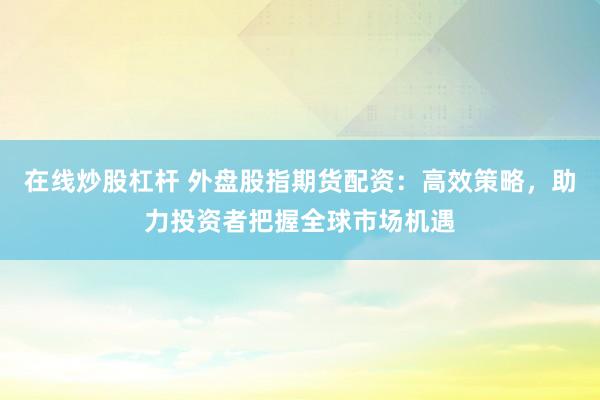 在线炒股杠杆 外盘股指期货配资：高效策略，助力投资者把握全球市场机遇