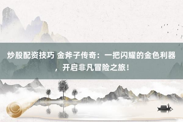 炒股配资技巧 金斧子传奇：一把闪耀的金色利器，开启非凡冒险之旅！