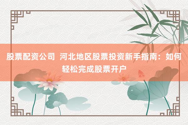 股票配资公司  河北地区股票投资新手指南：如何轻松完成股票开户