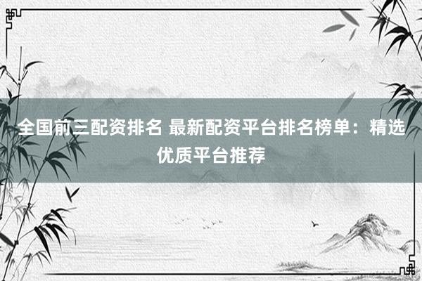 全国前三配资排名 最新配资平台排名榜单：精选优质平台推荐