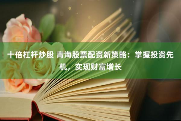十倍杠杆炒股 青海股票配资新策略：掌握投资先机，实现财富增长