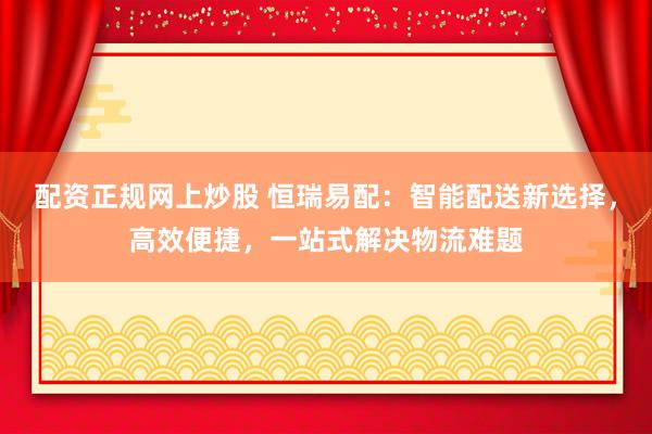 配资正规网上炒股 恒瑞易配：智能配送新选择，高效便捷，一站式解决物流难题