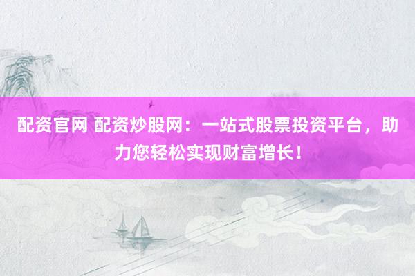 配资官网 配资炒股网：一站式股票投资平台，助力您轻松实现财富增长！