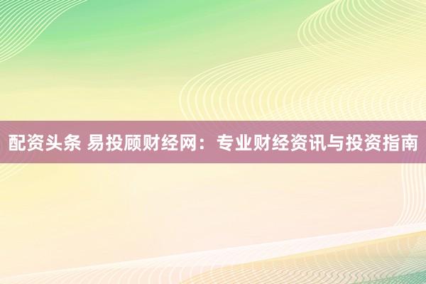 配资头条 易投顾财经网：专业财经资讯与投资指南