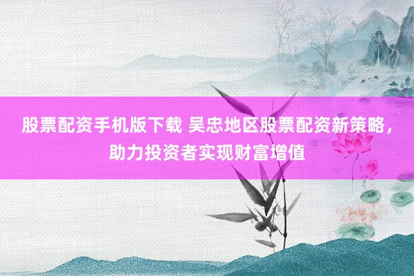 股票配资手机版下载 吴忠地区股票配资新策略,助力投资者实现财富增值