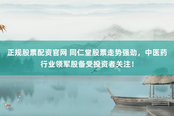 正规股票配资官网 同仁堂股票走势强劲，中医药行业领军股备受投资者关注！