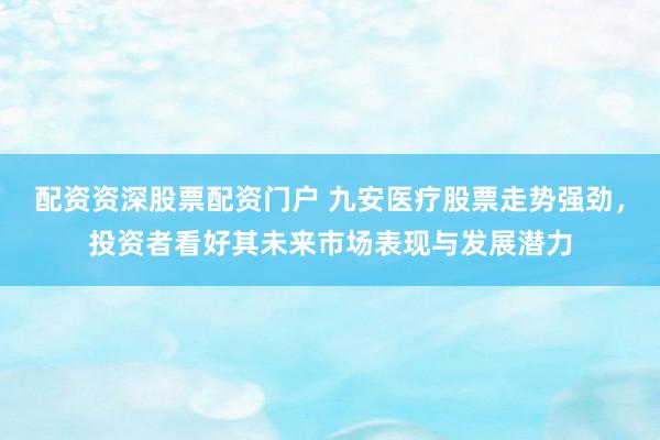 配资资深股票配资门户 九安医疗股票走势强劲，投资者看好其未来市场表现与发展潜力
