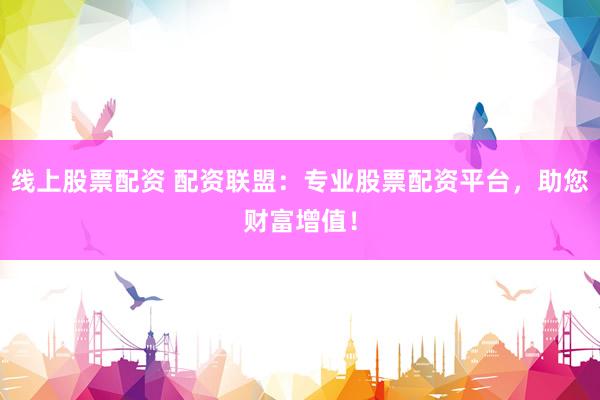 线上股票配资 配资联盟：专业股票配资平台，助您财富增值！