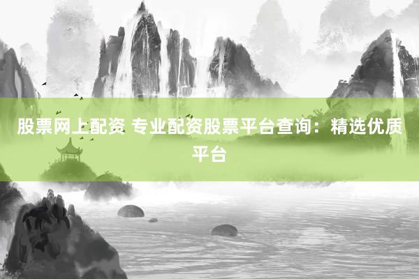 股票网上配资 专业配资股票平台查询：精选优质平台