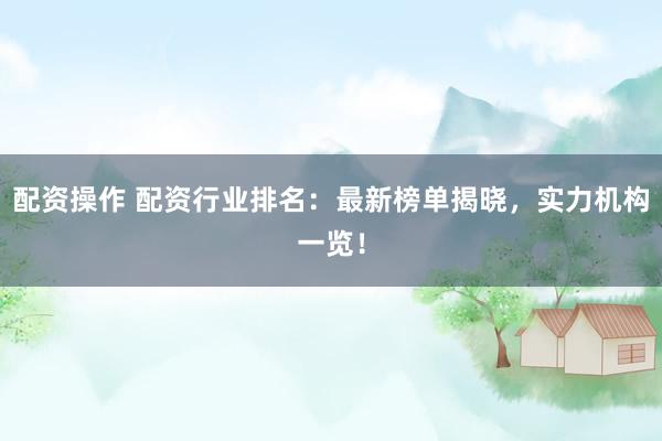 配资操作 配资行业排名：最新榜单揭晓，实力机构一览！