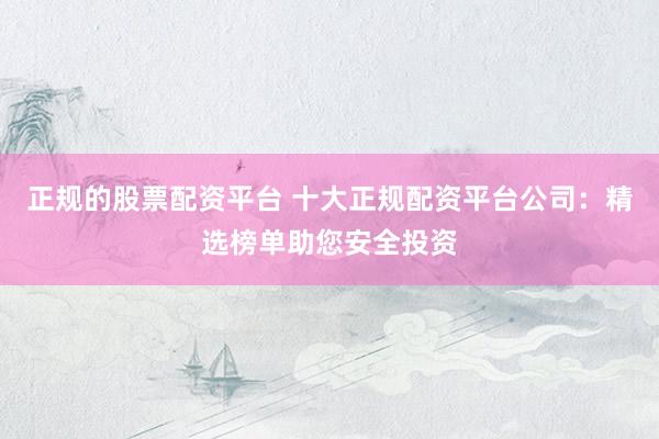 正规的股票配资平台 十大正规配资平台公司:精选榜单助您安全投资
