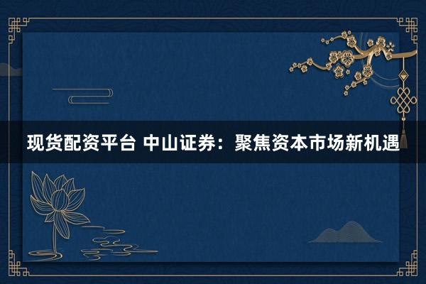 现货配资平台 中山证券：聚焦资本市场新机遇