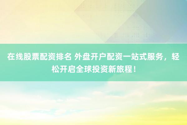 在线股票配资排名 外盘开户配资一站式服务，轻松开启全球投资新旅程！