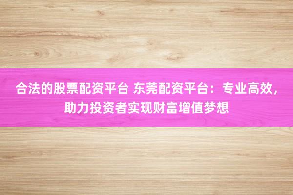 合法的股票配资平台 东莞配资平台：专业高效，助力投资者实现财富增值梦想