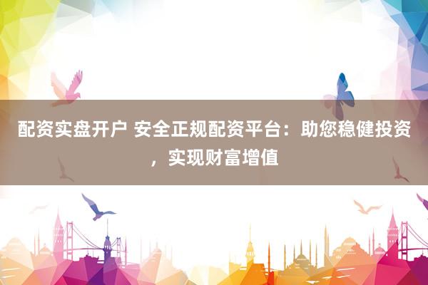 配资实盘开户 安全正规配资平台：助您稳健投资，实现财富增值