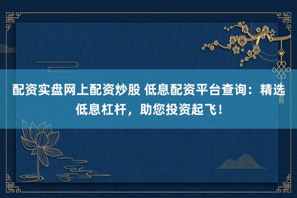 配资实盘网上配资炒股 低息配资平台查询：精选低息杠杆，助您投资起飞！