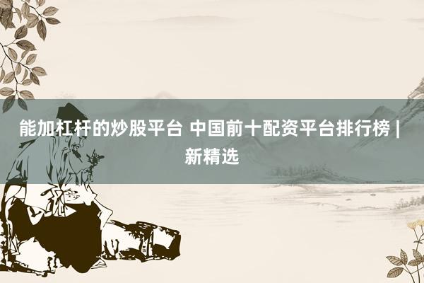 能加杠杆的炒股平台 中国前十配资平台排行榜 | 新精选