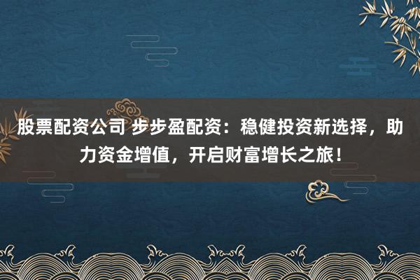 股票配资公司 步步盈配资：稳健投资新选择，助力资金增值，开启财富增长之旅！